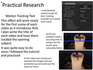 Practical Research
Motion Tracking Text
This effect will work nicely
for the first scene of each
video as it introduces York.
I plan write the title of
each video and have them
tracked the opening
subject.
It was quite easy to do
once I followed the tutorial
and practised
p
I used detailed
analysis to get AE
best tracking
available so it would
work nicely
As DA was
enabled it took a
very long time to
analyse but the
results were
noticeably better
As the video was moving up I
selected the triangle that was
positioned up and wrote out the
words on there
 