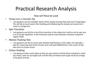 Practical Research Analysis
How will these be used
• Steady-Cam vs Shoulder Rig
– I am going to use the shoulder rig for all the steady moving shots that aren’t hyperlapse.
This will be so much easier then building and rebalancing the steady cam every time I
move or change lens
• Spin Transition
– I am going to use this for a lot of the transition in the videos but I will try not to over use
it as it can get repetitive. It will mainly be used to move between locations instead of
regular shots
• Motion Tracking Text
– I am going to use this to name each location that features in the video. For example, I
plan for a panning shot of the minster and I will have MINSTER be in the centre of the
two tours as it pans across
• Colour Grading
– I am going to colour each video so they are very vibrant and the blues and greens stand
out nicely, I plan to use bright LUTs and the HSL Correction tool to get rid of any orange
in the grass and sky
 