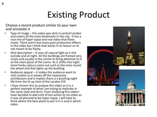 Existing Product
Choose a recent product similar to your own
and annotate it
• Type of image – this video was shot in central London
and covers all the main landmarks in the city. It has a
nice mix of hyper lapse and real video that flows
nicely. There aren't too many post-production effects
in the video but I think that works in its favour as its
not meant to be flashy.
• Shot description – It uses all natural light as it shit
outside and at night. All the buildings are framed very
nicely and usually in the centre to bring attention to it
as the main piece of the scene. As it shifts into night
more funky colours come out such as the ones round
the wheel and that lights up the building.
• Audience appeal – it makes the audience want to
visit London as it shows off the impressive
architecture and it implies there is a bustling night
life from the lit up shot of the London EYE
• I have chosen this to analyse this video as it is a
perfect example of what I am trying to replicate in
the same style and form. From analysing this video I
have decided to add a bit of live action to my video as
it was all planned to be hyper-lapse. I will have to
think where the best place to put it in is and in which
video
p
 