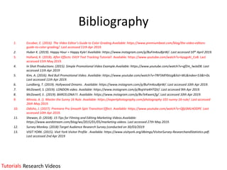 Bibliography
1. Escobar, E. (2016). The Video Editor’s Guide to Color Grading.Available: https://www.premiumbeat.com/blog/the-video-editors-
guide-to-color-grading/. Last accessed 11th Apr 2019.
2. Huber K. (2019). Happy Hour = Happy Kyle! Available: https://www.instagram.com/p/BuFm4ouBjeW/. Last accessed 10th April 2019.
3. Holland, K. (2018). After Effects: EASY Text Tracking Tutorial!. Available: https://www.youtube.com/watch?v=kpygs4J_Co8. Last
accessed 15th May 2019.
4. In Shot Productions. (2015). Simple Promotional Video Example.Available: https://www.youtube.com/watch?v=qfZm_lwJaD8. Last
accessed 11th Apr 2019
5. Kim, A. (2016). Red Bull Promotional Video. Available: https://www.youtube.com/watch?v=TRF5MlYbtzg&list=WL&index=53&t=0s.
Last accessed 11th Apr 2019.
6. Lundberg, T. (2019). Hollywood Dreams . Available: https://www.instagram.com/p/BuFm4ouBjeW/. Last accessed 10th Apr 2019.
7. McDowell, S. (2019). LONDON video. Available: https://www.instagram.com/p/BvpVra4HTQV/. Last accessed 9th Apr 2019.
8. McDowell, S . (2019). BARCELONA!!!. Available: https://www.instagram.com/p/Bv7eKwxnLfg/. Last accessed 10th Apr 2019.
9. Minoia, A. (). Master the Sunny 16 Rule. Available: https://expertphotography.com/photography-101-sunny-16-rule/. Last accessed
26th May 2019.
10. Odisho, J. (2017). Premiere Pro Smooth Spin Transition Effect. Available: https://www.youtube.com/watch?v=QfpSMLHODPE. Last
accessed 10th Apr 2019.
11. Shewan, D. (2018). 15 Tips for Filming and Editing Marketing Videos.Available:
https://www.wordstream.com/blog/ws/2015/01/05/marketing-videos. Last accessed 27th May 2019.
12. Survey Monkey. (2018) Target Audience Research Survey (conducted on 30/03/2019
13. VISIT YORK. (2015). Visit York Visitor Profile . Available: https://www.visityork.org/dbimgs/VisitorSurvey-ResearchandStatistics.pdf.
Last accessed 2nd Apr 2019
Tutorials Research Videos
 