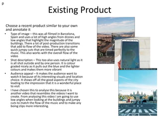 Existing Product
p
Choose a recent product similar to your own
and annotate it
• Type of image – this was all filmed in Barcelona,
Spain and uses a lot of high angles from drones and
low angles that highlight the magnitude of the
buildings. There a lot of post-production transitions
that add to flow of the video. There are also some
quick jumpy cuts that are timed perfectly to the
music. This also works with the overall flow of the
video
• Shot description – This too also uses natural light as it
is all shot outside and by one person. It is colour
graded nicely as it pulls out the blue and the lighter
colours and makes them more vibrant
• Audience appeal – It makes the audience want to
watch it because of its interesting visuals and location
choice. It shows off all the good aspects of the city
leading to the impression that it is a wonderful place
to visit
• I have chosen this to analyse this because it is
another video that resembles the videos I want to
create. From analysing this video I am going to use
low angles when looking at the buildings and jumpy
cuts to match the flow of the music and to make any
boing clips more interesting.
 