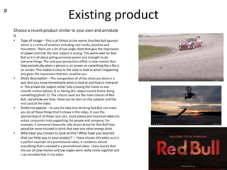 Existing product
p
Choose a recent product similar to your own and annotate
it
• Type of image – This is all filmed at the events that Red Bull sponsor
which is a verity of locations including race tracks, beaches and
mountains. There are a lot of low angle shots that give the impression
of power and that the shot subject is strong. This works well for Red
Bull as it is all about giving someone power and strength to do
extreme things. The only post production effect is slow-motion that
they periodically when a person is on screen on something like a flip is
on screen. This makes it clear to the view to look at what's happening
and gives the impression that this could be you
• Shots description – The composition of all the shots are done in a
way that you know immediately what to look at and how to interpret
it. This entails the subject either fully crossing the frame in one
smooth motion (photo 1) or having the subject centre frame doing
something (photo 2). The colours used are the main colours of Red
Bull, red yellow and blue, these can be seen on the subjects and the
end card of the video
• Audience appeal – It uses the idea that drinking Red Bull can make
you do all these things that it shows in the video. It uses the
sponsorship of all these race cars, stunt planes and mountain bikers to
entice consumers into supporting the people and company. For
example, if someone's favourite rally driver drove for Red Bull they
would be more inclined to drink that over any other energy drink.
• Why have you chosen to look at this? What have you learned
that can help you in your project? – I have chosen this video as it is
a perfect example of a promotional video. It combines almost
everything that is needed in a promotional video. I have leered that
the use of slow-motion and low angles work really nicely together and
I can emulate that in my video
 