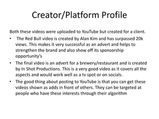 Creator/Platform Profile
Both these videos were uploaded to YouTube but created for a client.
• The Red Bull video is created by Alan Kim and has surpassed 20k
views. This makes it very successful as an advert and helps to
strengthen the brand and also show off its sponsorship
opportunity’s
• The final video is an advert for a brewery/restaurant and is created
by In Shot Productions. This is a very good video as it covers all the
aspects and would work well as a tv spot or on socials.
• The good thing about posting to YouTube is that you can get these
videos shown as adds in front of others. They can be targeted at
people who have these interests through their algorithm
 