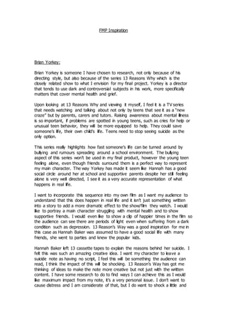 FMP Inspiration
Brian Yorkey:
Brian Yorkey is someone I have chosen to research, not only because of his
directing style, but also because of the series 13 Reasons Why which is the
closely related show to what I envision for my final project. Yorkey is a director
that tends to use dark and controversial subjects in his work, more specifically
matters that cover mental health and grief.
Upon looking at 13 Reasons Why and viewing it myself, I feel it is a TV series
that needs watching and talking about not only by teens that see it as a “new
craze” but by parents, carers and tutors. Raising awareness about mental illness
is so important, if problems are spotted in young teens, such as cries for help or
unusual teen behavior, they will be more equipped to help. They could save
someone’s life, their own child’s life. Teens need to stop seeing suicide as the
only option.
This series really highlights how fast someone’s life can be turned around by
bullying and rumours spreading around a school environment. The bullying
aspect of this series won’t be used in my final product, however the young teen
feeling alone, even though friends surround them is a perfect way to represent
my main character. The way Yorkey has made it seem like Hannah has a good
social circle around her at school and supportive parents despite her still feeling
alone is very well directed, I see it as a very accurate representation of what
happens in real life.
I want to incorporate this sequence into my own film as I want my audience to
understand that this does happen in real life and it isn’t just something written
into a story to add a more dramatic effect to the show/film they watch. I would
like to portray a main character struggling with mental health and to show
supportive friends. I would even like to show a clip of happier times in the film so
the audience can see there are periods of light even when suffering from a dark
condition such as depression. 13 Reason’s Way was a good inspiration for me in
this case as Hannah Baker was assumed to have a good social life with many
friends, she went to parties and knew the popular kids.
Hannah Baker left 13 cassette tapes to explain the reasons behind her suicide. I
felt this was such an amazing creative idea. I want my character to leave a
suicide note as having no script, I feel this will be something the audience can
read, I think the impact of this will be shocking. 13 Reason’s Way has got me
thinking of ideas to make the note more creative but not just with the written
content. I have some research to do to find ways I can achieve this as I would
like maximum impact from my note, it’s a very personal issue. I don’t want to
cause distress and I am considerate of that, but I do want to shock a little and
 