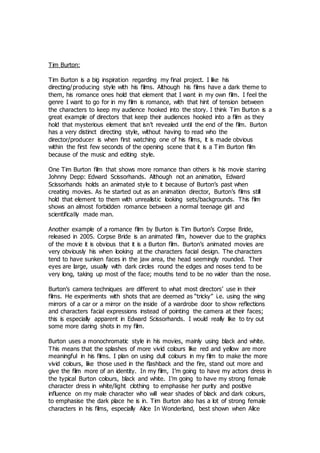 Tim Burton:
Tim Burton is a big inspiration regarding my final project. I like his
directing/producing style with his films. Although his films have a dark theme to
them, his romance ones hold that element that I want in my own film. I feel the
genre I want to go for in my film is romance, with that hint of tension between
the characters to keep my audience hooked into the story. I think Tim Burton is a
great example of directors that keep their audiences hooked into a film as they
hold that mysterious element that isn’t revealed until the end of the film. Burton
has a very distinct directing style, without having to read who the
director/producer is when first watching one of his films, it is made obvious
within the first few seconds of the opening scene that it is a T im Burton film
because of the music and editing style.
One Tim Burton film that shows more romance than others is his movie starring
Johnny Depp: Edward Scissorhands. Although not an animation, Edward
Scissorhands holds an animated style to it because of Burton’s past when
creating movies. As he started out as an animation director, Burton’s films still
hold that element to them with unrealistic looking sets/backgrounds. This film
shows an almost forbidden romance between a normal teenage girl and
scientifically made man.
Another example of a romance film by Burton is Tim Burton’s Corpse Bride,
released in 2005. Corpse Bride is an animated film, however due to the graphics
of the movie it is obvious that it is a Burton film. Burton’s animated movies are
very obviously his when looking at the characters facial design. The characters
tend to have sunken faces in the jaw area, the head seemingly rounded. Their
eyes are large, usually with dark circles round the edges and noses tend to be
very long, taking up most of the face; mouths tend to be no wider than the nose.
Burton’s camera techniques are different to what most directors’ use in their
films. He experiments with shots that are deemed as “tricky” i.e. using the wing
mirrors of a car or a mirror on the inside of a wardrobe door to show reflections
and characters facial expressions instead of pointing the camera at their faces;
this is especially apparent in Edward Scissorhands. I would really like to try out
some more daring shots in my film.
Burton uses a monochromatic style in his movies, mainly using black and white.
This means that the splashes of more vivid colours like red and yellow are more
meaningful in his films. I plan on using dull colours in my film to make the more
vivid colours, like those used in the flashback and the fire, stand out more and
give the film more of an identity. In my film, I’m going to have my actors dress in
the typical Burton colours, black and white. I’m going to have my strong female
character dress in white/light clothing to emphasise her purity and positive
influence on my male character who will wear shades of black and dark colours,
to emphasise the dark place he is in. Tim Burton also has a lot of strong female
characters in his films, especially Alice In Wonderland, best shown when Alice
 