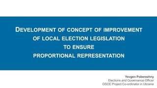 DEVELOPMENT OF CONCEPT OF IMPROVEMENT
OF LOCAL ELECTION LEGISLATION
TO ENSURE
PROPORTIONAL REPRESENTATION
Yevgen Poberezhny
Elections and Governance Officer
OSCE Project Co-ordinator in Ukraine
 
