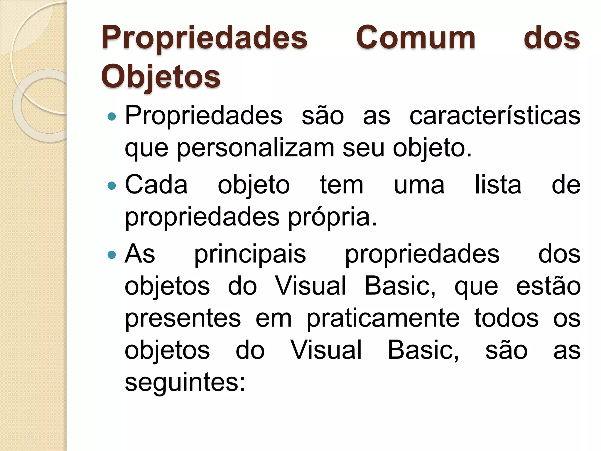 Propriedades Comum dos
Objetos
 Propriedades são as características
que personalizam seu objeto.
 Cada objeto tem uma lista de
propriedades própria.
 As principais propriedades dos
objetos do Visual Basic, que estão
presentes em praticamente todos os
objetos do Visual Basic, são as
seguintes:
 
