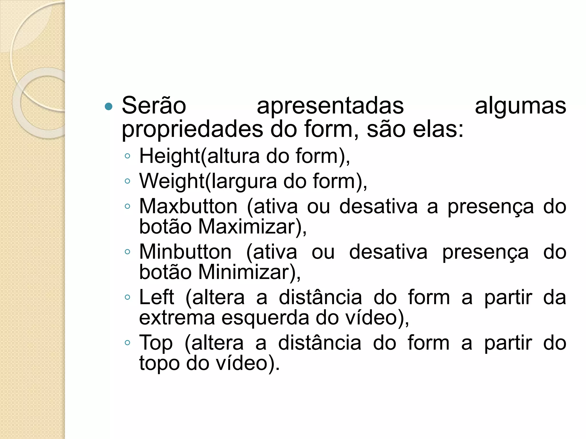  Serão apresentadas algumas
propriedades do form, são elas:
◦ Height(altura do form),
◦ Weight(largura do form),
◦ Maxbutton (ativa ou desativa a presença do
botão Maximizar),
◦ Minbutton (ativa ou desativa presença do
botão Minimizar),
◦ Left (altera a distância do form a partir da
extrema esquerda do vídeo),
◦ Top (altera a distância do form a partir do
topo do vídeo).
 