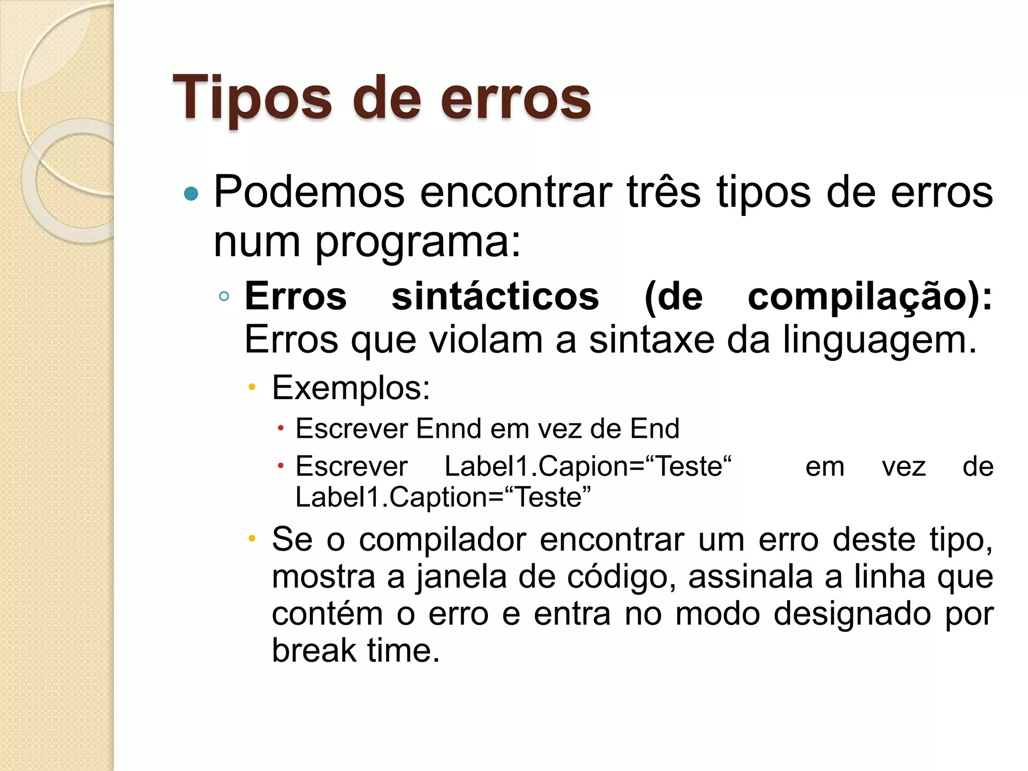 Tipos de erros
 Podemos encontrar três tipos de erros
num programa:
◦ Erros sintácticos (de compilação):
Erros que violam a sintaxe da linguagem.
 Exemplos:
 Escrever Ennd em vez de End
 Escrever Label1.Capion=“Teste“ em vez de
Label1.Caption=“Teste”
 Se o compilador encontrar um erro deste tipo,
mostra a janela de código, assinala a linha que
contém o erro e entra no modo designado por
break time.
 