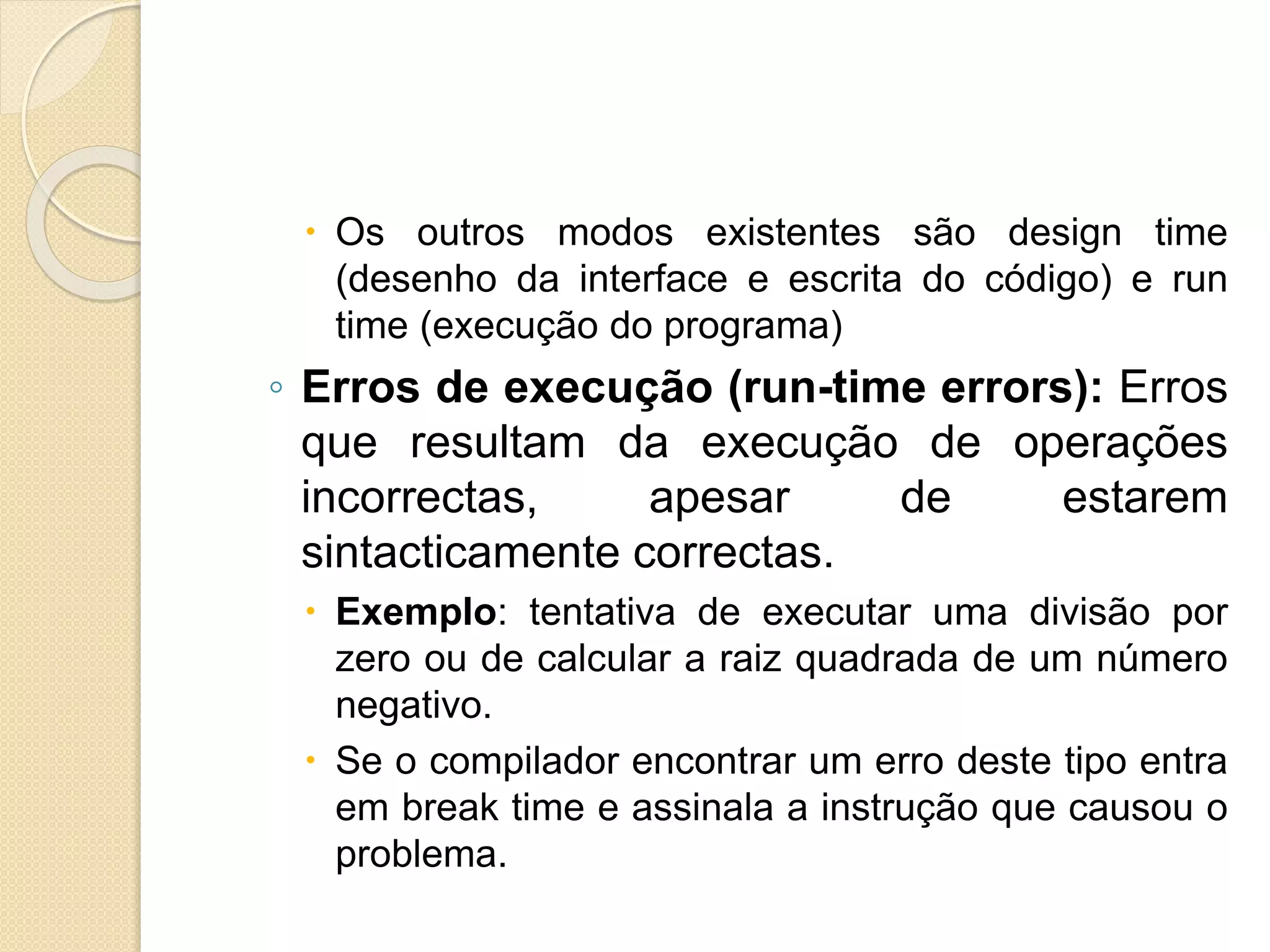 Os outros modos existentes são design time
(desenho da interface e escrita do código) e run
time (execução do programa)
◦ Erros de execução (run-time errors): Erros
que resultam da execução de operações
incorrectas, apesar de estarem
sintacticamente correctas.
 Exemplo: tentativa de executar uma divisão por
zero ou de calcular a raiz quadrada de um número
negativo.
 Se o compilador encontrar um erro deste tipo entra
em break time e assinala a instrução que causou o
problema.
 