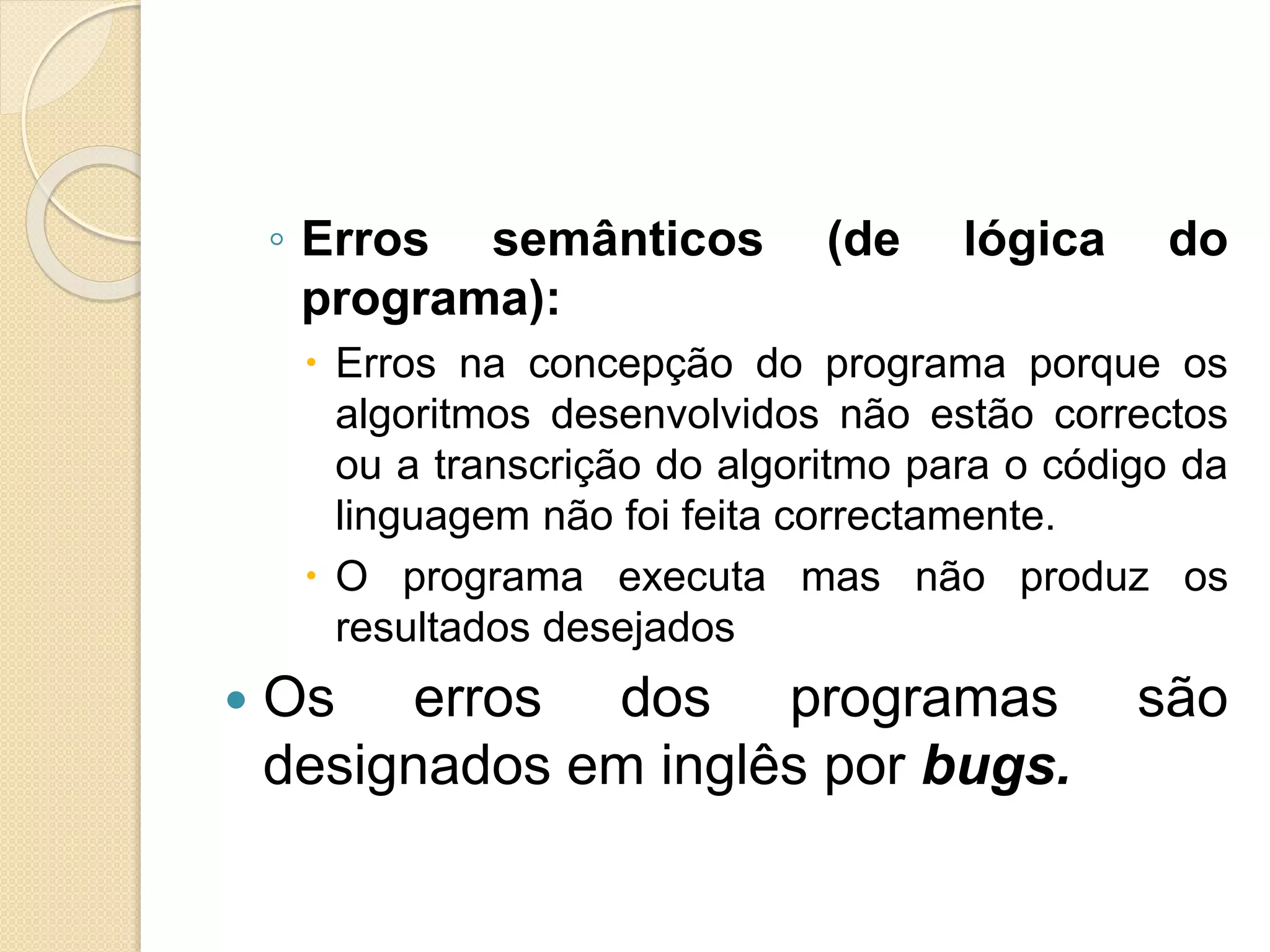 ◦ Erros semânticos (de lógica do
programa):
 Erros na concepção do programa porque os
algoritmos desenvolvidos não estão correctos
ou a transcrição do algoritmo para o código da
linguagem não foi feita correctamente.
 O programa executa mas não produz os
resultados desejados
 Os erros dos programas são
designados em inglês por bugs.
 