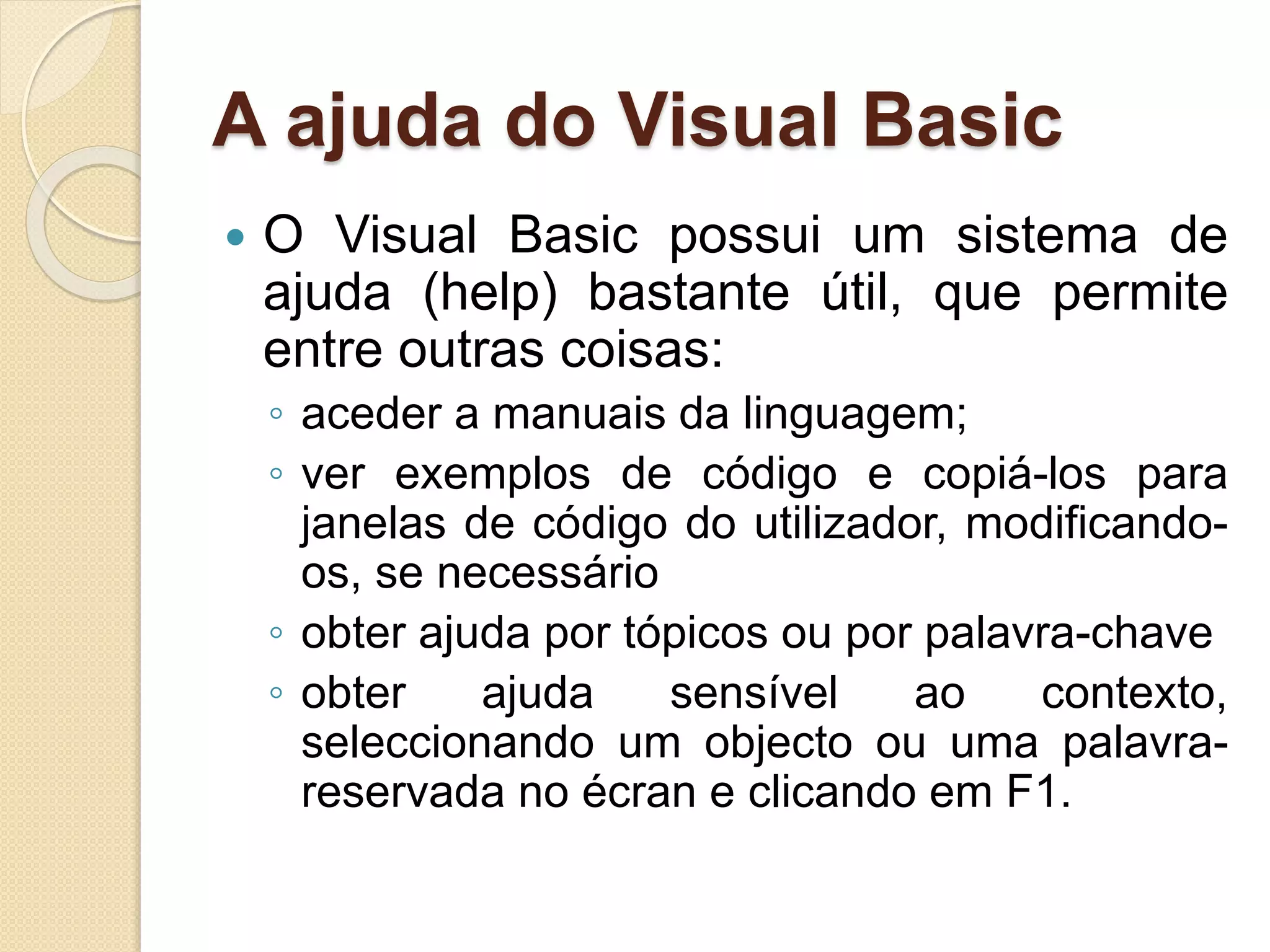 A ajuda do Visual Basic
 O Visual Basic possui um sistema de
ajuda (help) bastante útil, que permite
entre outras coisas:
◦ aceder a manuais da linguagem;
◦ ver exemplos de código e copiá-los para
janelas de código do utilizador, modificando-
os, se necessário
◦ obter ajuda por tópicos ou por palavra-chave
◦ obter ajuda sensível ao contexto,
seleccionando um objecto ou uma palavra-
reservada no écran e clicando em F1.
 
