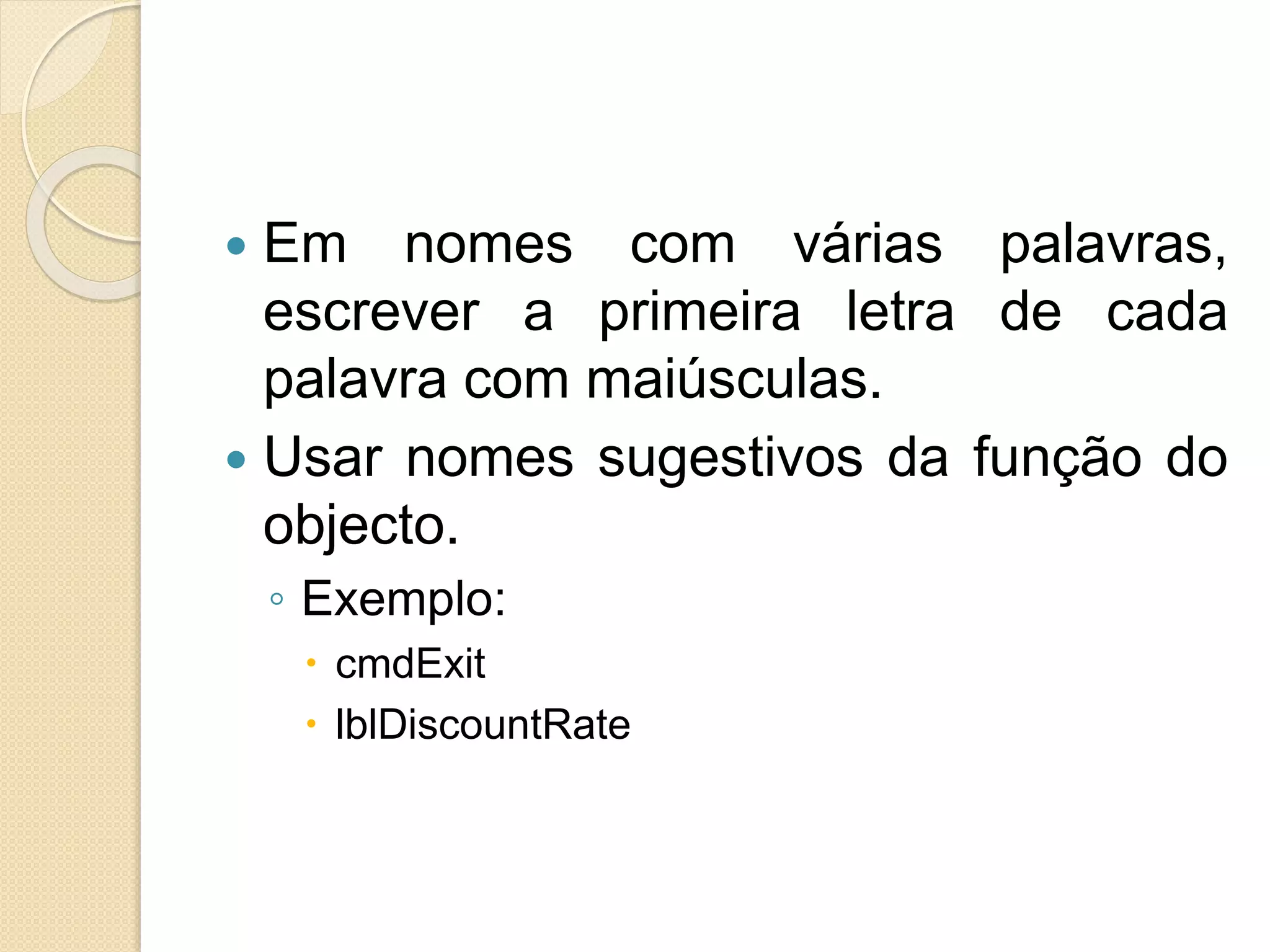  Em nomes com várias palavras,
escrever a primeira letra de cada
palavra com maiúsculas.
 Usar nomes sugestivos da função do
objecto.
◦ Exemplo:
 cmdExit
 lblDiscountRate
 