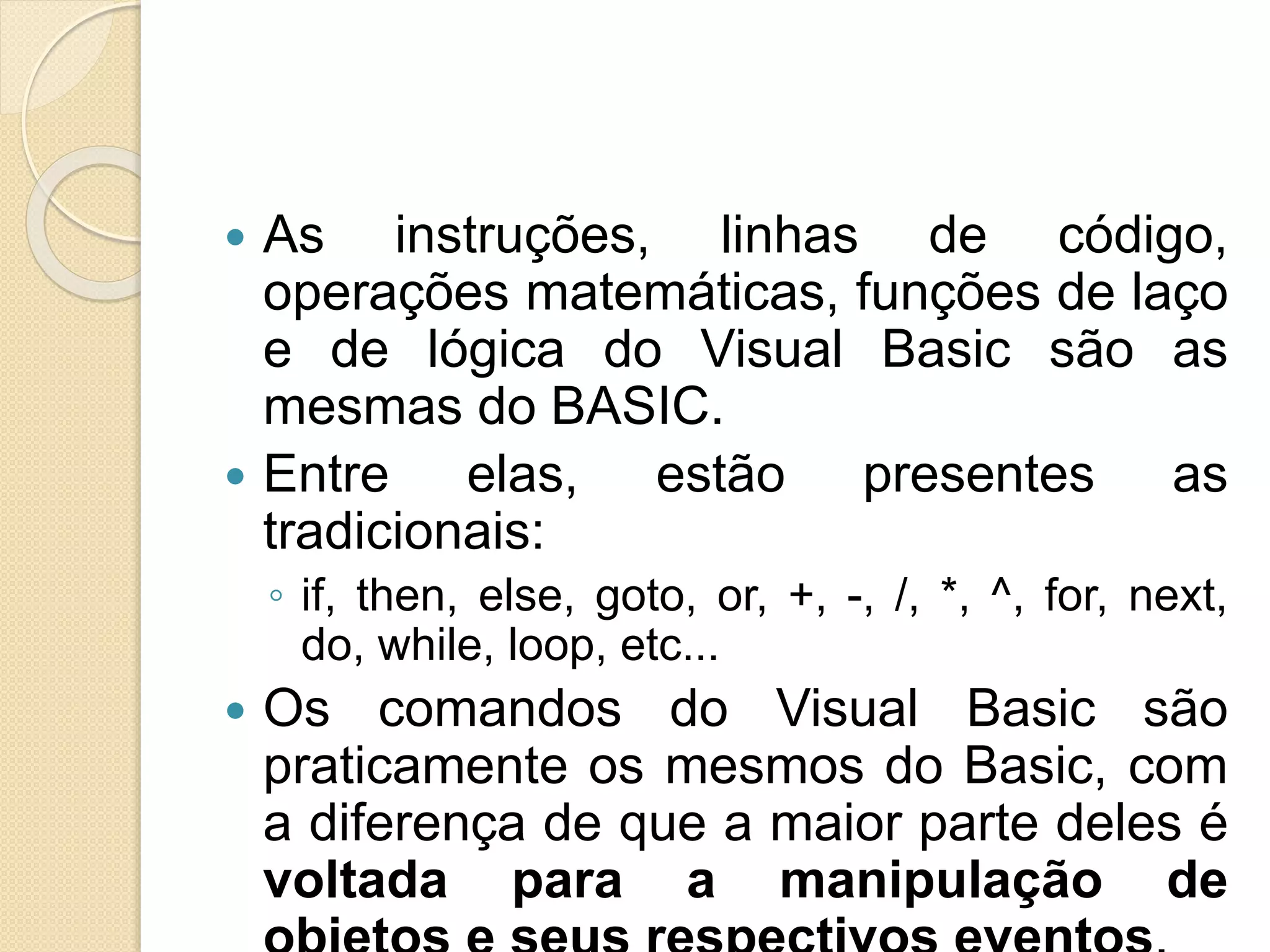  As instruções, linhas de código,
operações matemáticas, funções de laço
e de lógica do Visual Basic são as
mesmas do BASIC.
 Entre elas, estão presentes as
tradicionais:
◦ if, then, else, goto, or, +, -, /, *, ^, for, next,
do, while, loop, etc...
 Os comandos do Visual Basic são
praticamente os mesmos do Basic, com
a diferença de que a maior parte deles é
voltada para a manipulação de
 