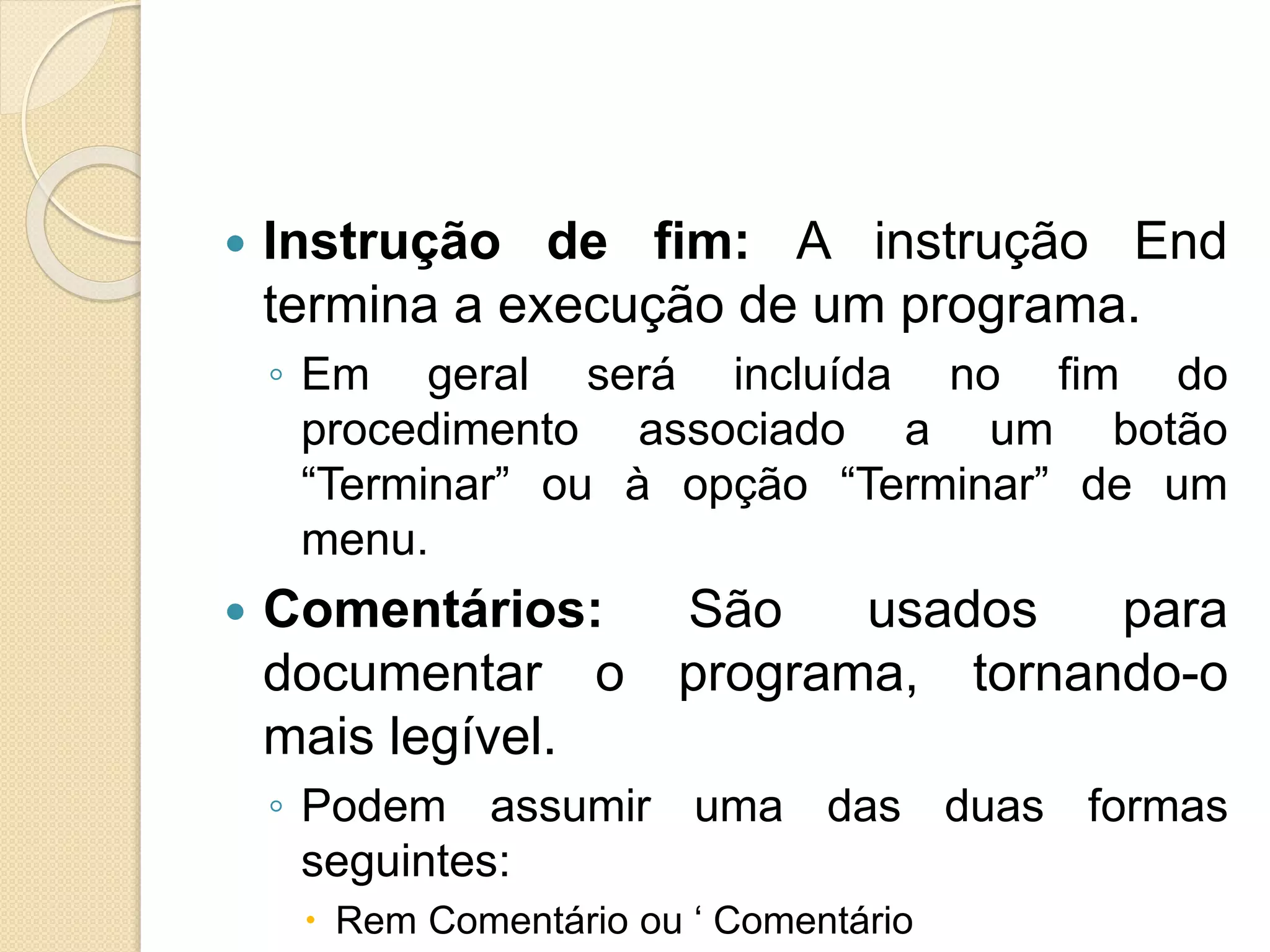  Instrução de fim: A instrução End
termina a execução de um programa.
◦ Em geral será incluída no fim do
procedimento associado a um botão
“Terminar” ou à opção “Terminar” de um
menu.
 Comentários: São usados para
documentar o programa, tornando-o
mais legível.
◦ Podem assumir uma das duas formas
seguintes:
 Rem Comentário ou ‘ Comentário
 