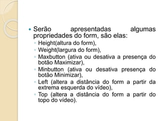  Serão apresentadas algumas
propriedades do form, são elas:
◦ Height(altura do form),
◦ Weight(largura do form),
◦ Maxbutton (ativa ou desativa a presença do
botão Maximizar),
◦ Minbutton (ativa ou desativa presença do
botão Minimizar),
◦ Left (altera a distância do form a partir da
extrema esquerda do vídeo),
◦ Top (altera a distância do form a partir do
topo do vídeo).
 