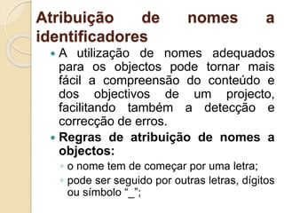 Atribuição de nomes a
identificadores
 A utilização de nomes adequados
para os objectos pode tornar mais
fácil a compreensão do conteúdo e
dos objectivos de um projecto,
facilitando também a detecção e
correcção de erros.
 Regras de atribuição de nomes a
objectos:
◦ o nome tem de começar por uma letra;
◦ pode ser seguido por outras letras, dígitos
ou símbolo “_”;
 