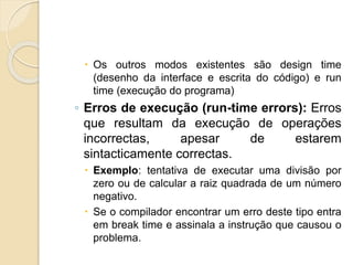  Os outros modos existentes são design time
(desenho da interface e escrita do código) e run
time (execução do programa)
◦ Erros de execução (run-time errors): Erros
que resultam da execução de operações
incorrectas, apesar de estarem
sintacticamente correctas.
 Exemplo: tentativa de executar uma divisão por
zero ou de calcular a raiz quadrada de um número
negativo.
 Se o compilador encontrar um erro deste tipo entra
em break time e assinala a instrução que causou o
problema.
 
