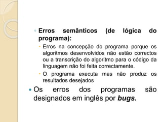 ◦ Erros semânticos (de lógica do
programa):
 Erros na concepção do programa porque os
algoritmos desenvolvidos não estão correctos
ou a transcrição do algoritmo para o código da
linguagem não foi feita correctamente.
 O programa executa mas não produz os
resultados desejados
 Os erros dos programas são
designados em inglês por bugs.
 