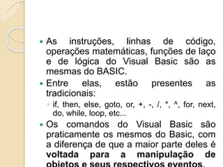  As instruções, linhas de código,
operações matemáticas, funções de laço
e de lógica do Visual Basic são as
mesmas do BASIC.
 Entre elas, estão presentes as
tradicionais:
◦ if, then, else, goto, or, +, -, /, *, ^, for, next,
do, while, loop, etc...
 Os comandos do Visual Basic são
praticamente os mesmos do Basic, com
a diferença de que a maior parte deles é
voltada para a manipulação de
 