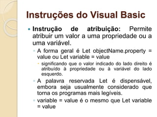Instruções do Visual Basic
 Instrução de atribuição: Permite
atribuir um valor a uma propriedade ou a
uma variável.
◦ A forma geral é Let objectName.property =
value ou Let variable = value
 significando que o valor indicado do lado direito é
atribuído à propriedade ou à variável do lado
esquerdo.
◦ A palavra reservada Let é dispensável,
embora seja usualmente considerado que
torna os programas mais legíveis.
◦ variable = value é o mesmo que Let variable
= value
 