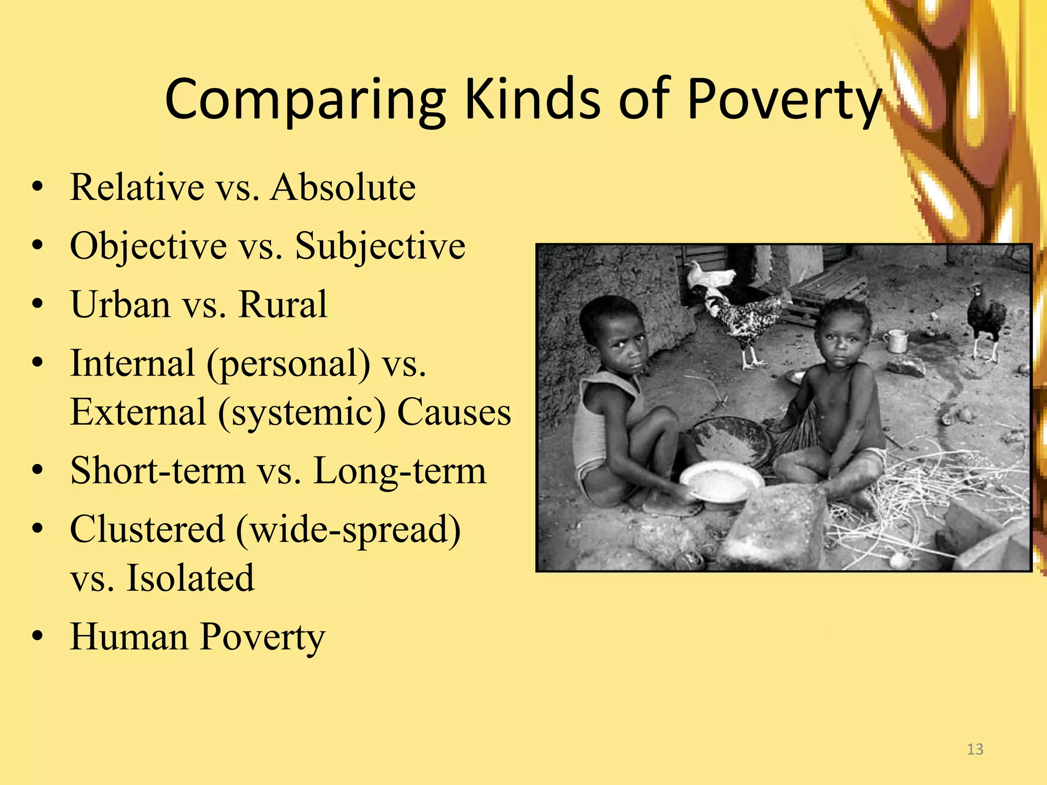 13
Comparing Kinds of Poverty
• Relative vs. Absolute
• Objective vs. Subjective
• Urban vs. Rural
• Internal (personal) vs.
External (systemic) Causes
• Short-term vs. Long-term
• Clustered (wide-spread)
vs. Isolated
• Human Poverty
 