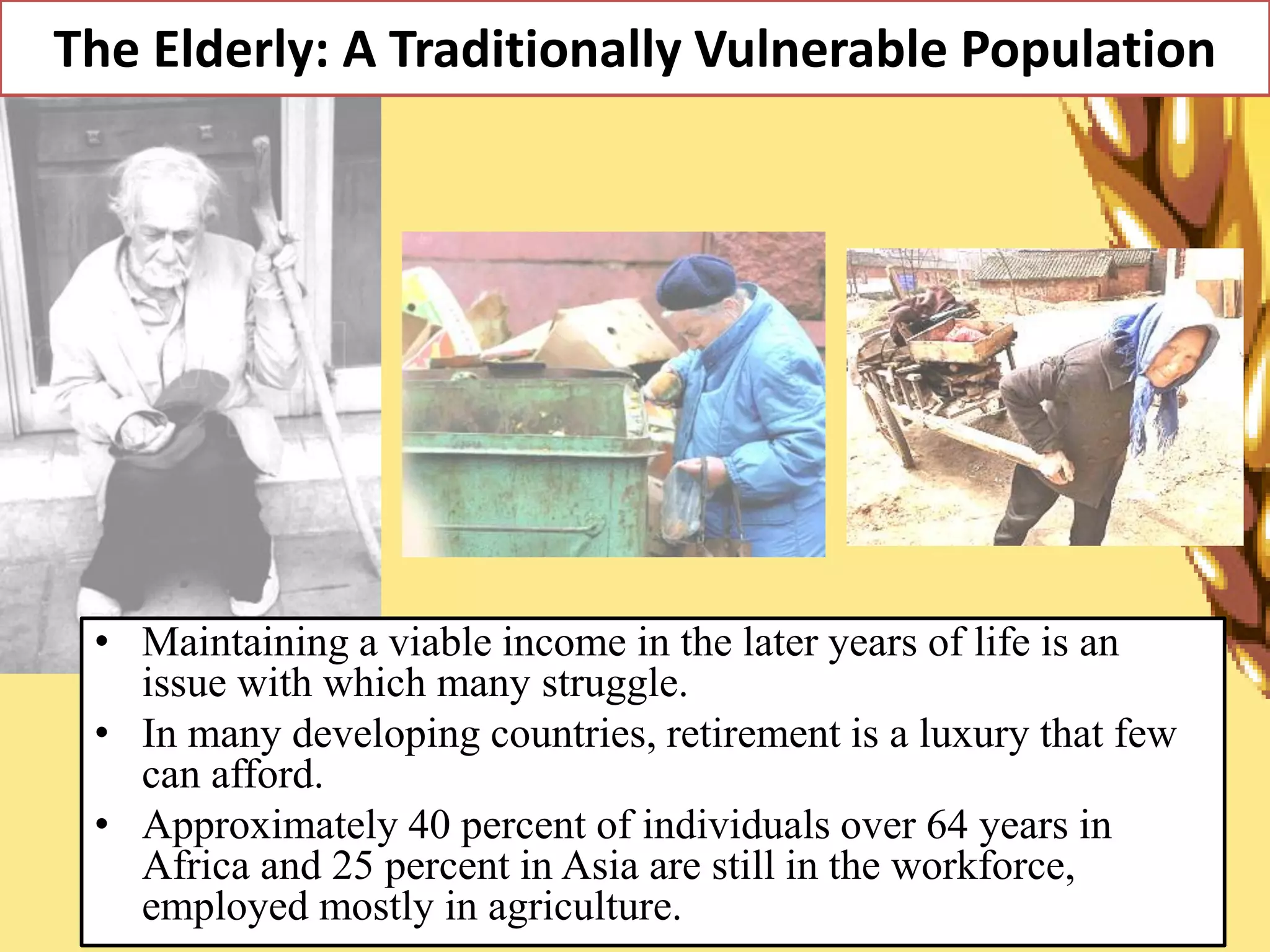 The Elderly: A Traditionally Vulnerable Population
• Maintaining a viable income in the later years of life is an
issue with which many struggle.
• In many developing countries, retirement is a luxury that few
can afford.
• Approximately 40 percent of individuals over 64 years in
Africa and 25 percent in Asia are still in the workforce,
employed mostly in agriculture.
 
