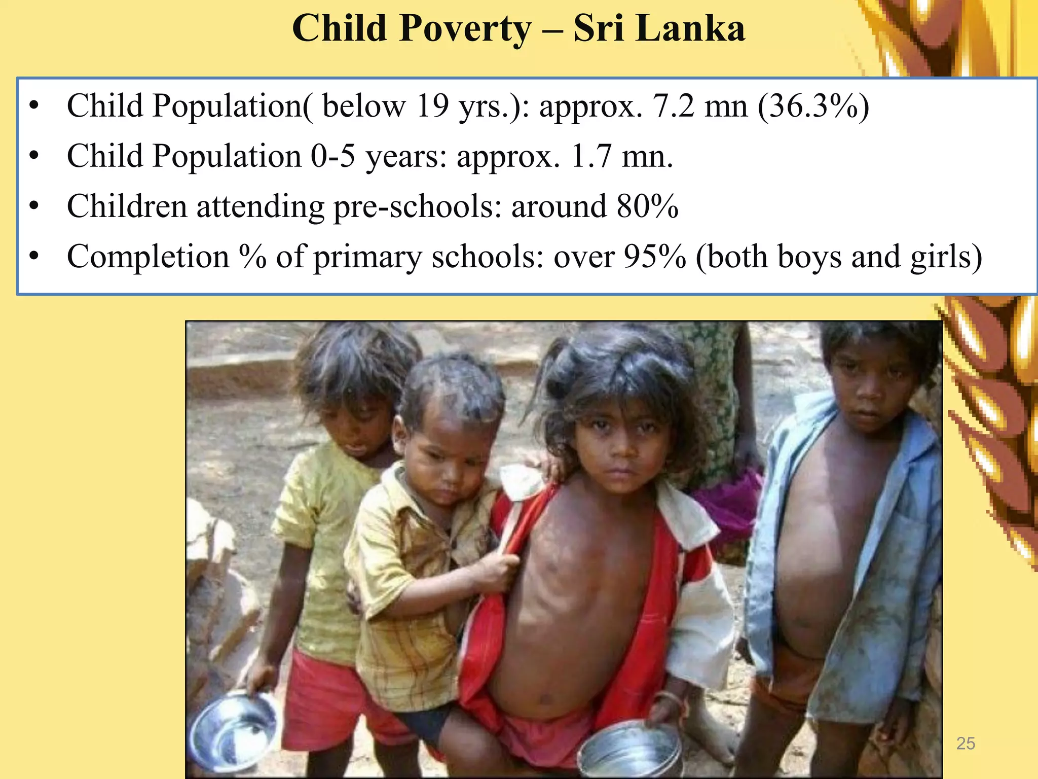 25
Child Poverty – Sri Lanka
• Child Population( below 19 yrs.): approx. 7.2 mn (36.3%)
• Child Population 0-5 years: approx. 1.7 mn.
• Children attending pre-schools: around 80%
• Completion % of primary schools: over 95% (both boys and girls)
 