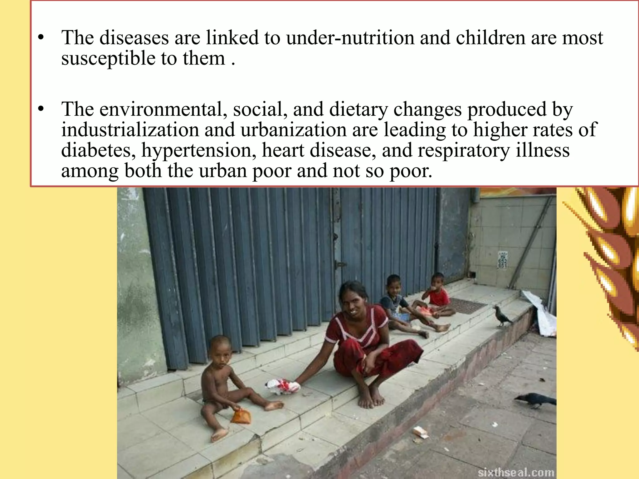 • The diseases are linked to under-nutrition and children are most
susceptible to them .
• The environmental, social, and dietary changes produced by
industrialization and urbanization are leading to higher rates of
diabetes, hypertension, heart disease, and respiratory illness
among both the urban poor and not so poor.
 