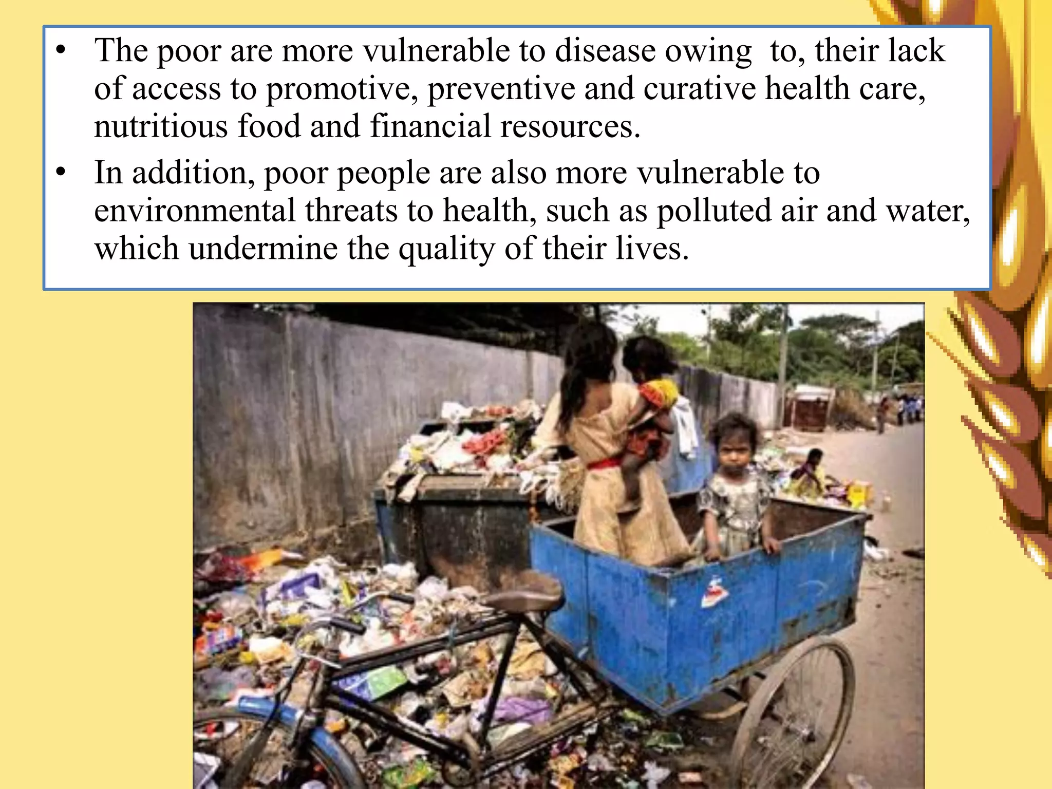 • The poor are more vulnerable to disease owing to, their lack
of access to promotive, preventive and curative health care,
nutritious food and financial resources.
• In addition, poor people are also more vulnerable to
environmental threats to health, such as polluted air and water,
which undermine the quality of their lives.
 