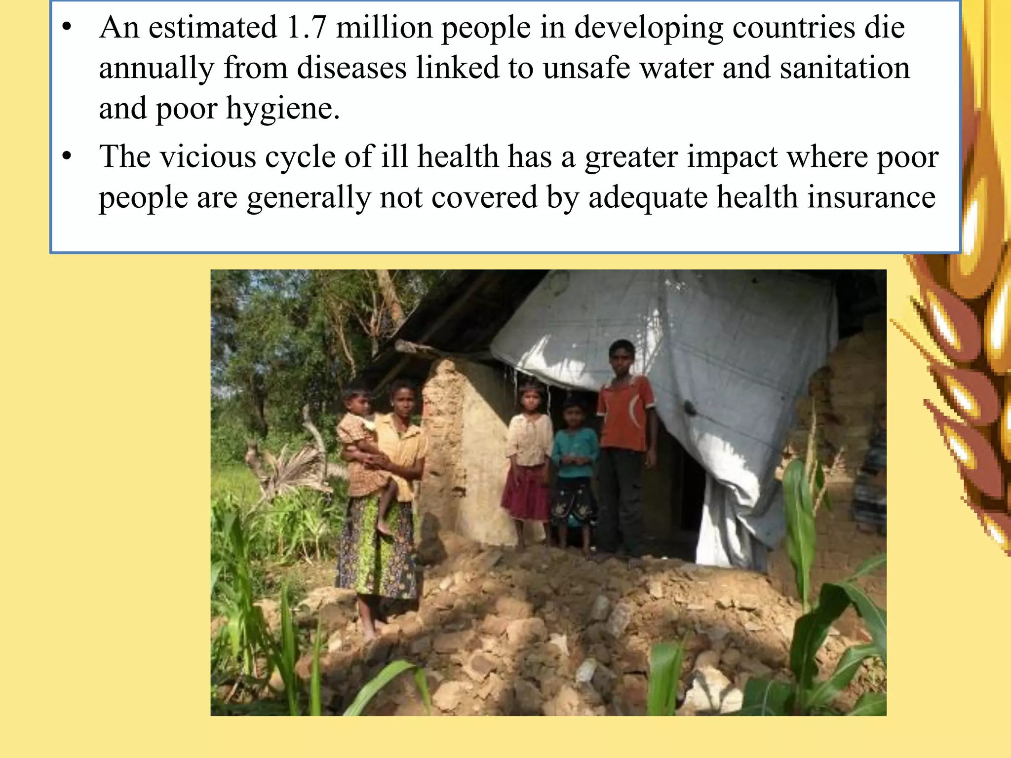 • An estimated 1.7 million people in developing countries die
annually from diseases linked to unsafe water and sanitation
and poor hygiene.
• The vicious cycle of ill health has a greater impact where poor
people are generally not covered by adequate health insurance
 