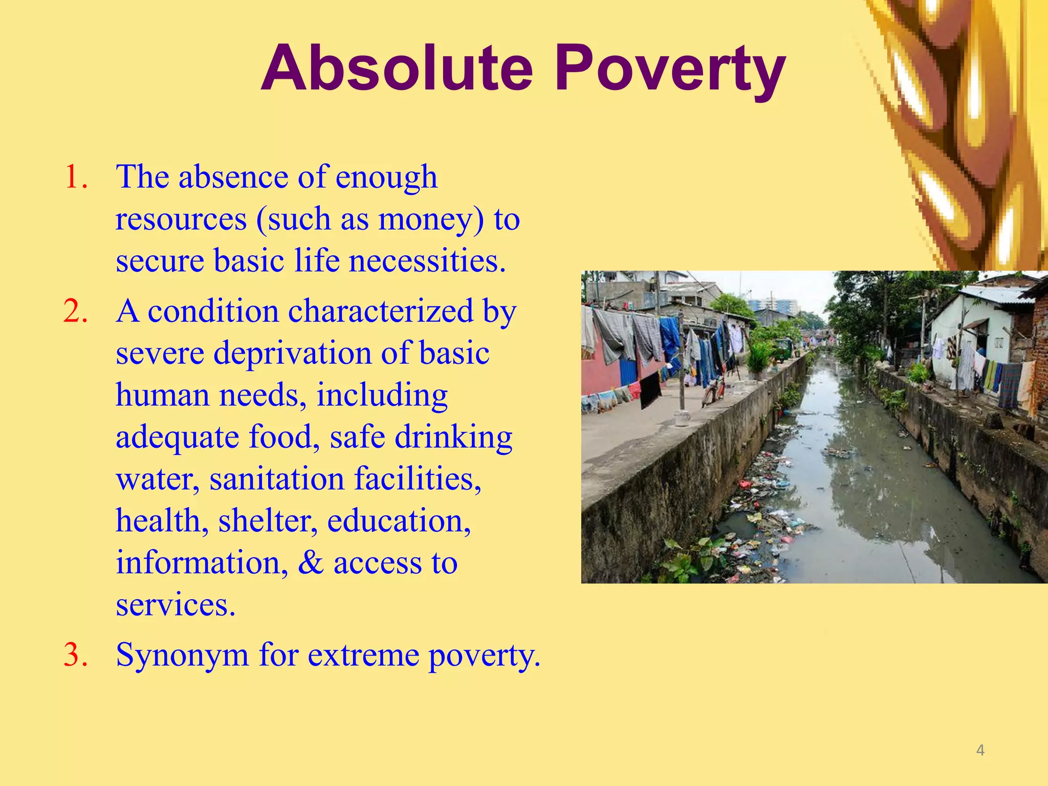4
Absolute Poverty
1. The absence of enough
resources (such as money) to
secure basic life necessities.
2. A condition characterized by
severe deprivation of basic
human needs, including
adequate food, safe drinking
water, sanitation facilities,
health, shelter, education,
information, & access to
services.
3. Synonym for extreme poverty.
 