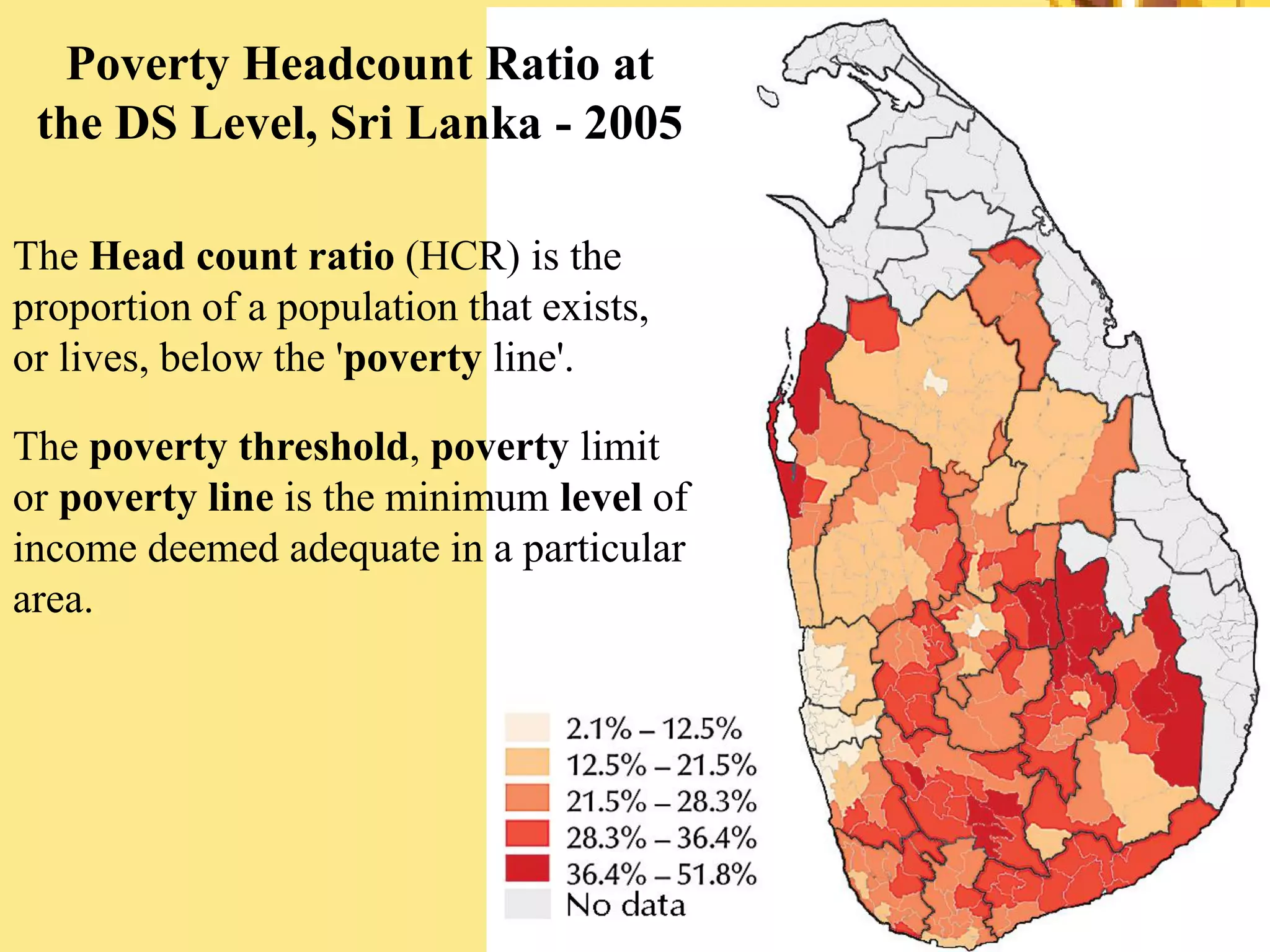 Poverty Headcount Ratio at
the DS Level, Sri Lanka - 2005
The Head count ratio (HCR) is the
proportion of a population that exists,
or lives, below the 'poverty line'.
The poverty threshold, poverty limit
or poverty line is the minimum level of
income deemed adequate in a particular
area.
 