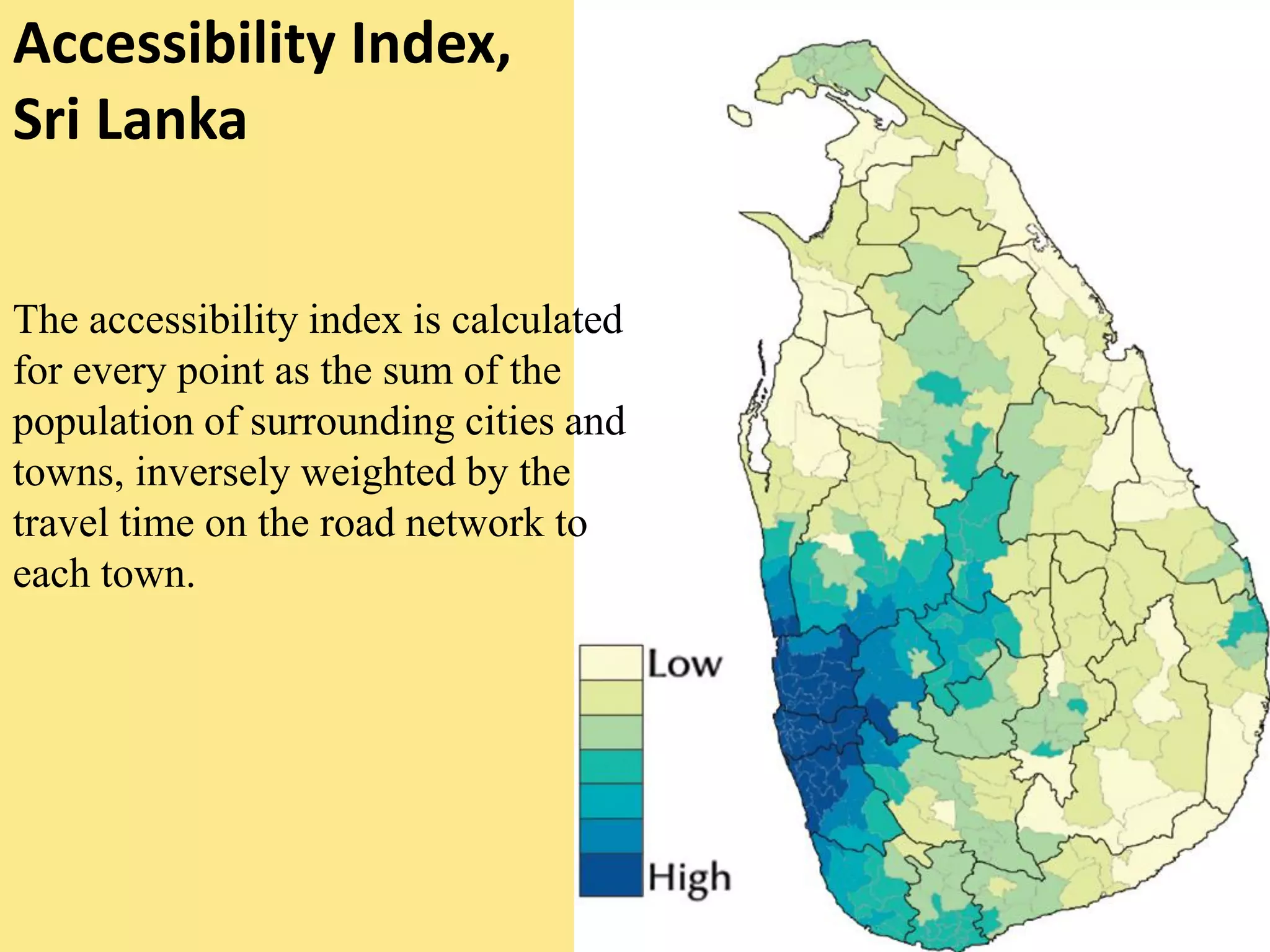 Accessibility Index,
Sri Lanka
The accessibility index is calculated
for every point as the sum of the
population of surrounding cities and
towns, inversely weighted by the
travel time on the road network to
each town.
 