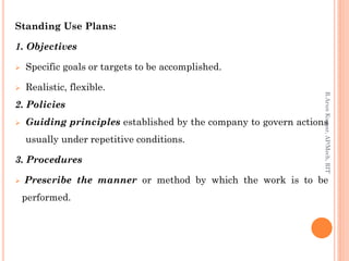 Standing Use Plans:
1. Objectives
 Specific goals or targets to be accomplished.
 Realistic, flexible.
2. Policies
 Guiding principles established by the company to govern actions
usually under repetitive conditions.
3. Procedures
 Prescribe the manner or method by which the work is to be
performed.
R.ArunKumar,AP/Mech,RIT
 