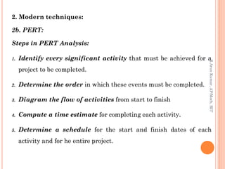 2. Modern techniques:
2b. PERT:
Steps in PERT Analysis:
1. Identify every significant activity that must be achieved for a
project to be completed.
2. Determine the order in which these events must be completed.
3. Diagram the flow of activities from start to finish
4. Compute a time estimate for completing each activity.
5. Determine a schedule for the start and finish dates of each
activity and for he entire project.
R.ArunKumar,AP/Mech,RIT
 