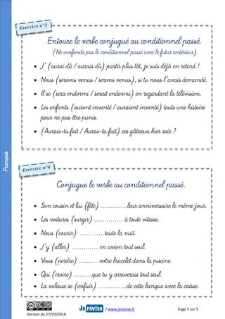 / www.jerevise.fr Page 5 sur 5
Version du 27/03/2018
 J’ (aurai dû / aurais dû) partir plus tôt, je suis déjà en retard !
 Nous (serions venus / serons venus), si tu nous l’avais demandé.
 Il se (sera endormi / serait endormi) en regardant la télévision.
 Les enfants (auront inventé / auraient inventé) toute une histoire
pour ne pas être punis.
 (Aurais-tu fait / Auras-tu fait) ces gâteaux hier soir ?
Entoure le verbe conjugué au conditionnel passé.
(Ne confonds pas le conditionnel passé avec le futur antérieur)
Français
 Son cousin et lui (fête) ………….leur anniversaire le même jour.
 Les voitures (surgir) ………….. à toute vitesse.
 Nous (courir) …………toute la nuit.
 J’y (aller) …………. en avion tout seul.
 Vous (perdre) ……….votre bracelet dans la piscine.
 Qui (croire) ………que tu y arriverais tout seul.
 La voleuse se (enfuir) …………..de cette banque avec la caisse.
Conjugue le verbe au conditionnel passé.
 