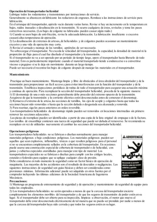 Operación del transportador helicoidal
Lubrique todos los rodamientos y transmisiones por instrucciones de servicio.
Generalmente se abastecen sin lubricante los reductores de engranes. Remítase a las instrucciones de servicio para
lubricación.
En el arranque del transportador, opérelo vacío durante varias horas. Revise si hay un incremento en la temperatura en
bujes, ruidos inusuales o desalineación en la transmisión. Si ocurre cualquiera de éstos, revíselos y tome los pasos
correctivos necesarios. (Los bujes de colgante no lubricados pueden causar algún ruido.)
1) Cuando se usen bujes de anti-fricción, revise la adecuada lubricación. La lubricación insuficiente o excesiva
causará altas temperaturas de operación.
2) La desalineación de extremos de artesas,de helicoidales y de colgantes pueden ocasionar un mantenimiento
excesivo y una vida de operación muy corta.
3) Revise el armado y montaje de los tornillos; apriételos de ser necesario.
No sobrecargue el transportador. No exceda la velocidad del transportador, la capacidad, la densidad de material ni la
proporción de flujo para el cual fue diseñado el transportador y la transmisión.
Si el transportador no va a ser operado por un periodo de tiempo largo, opere el transportador hasta liberarlo de todo
material; Esto es particularmente importante cuando el material transportado tiende a endurecerse o a convertirse
viscoso o pegajoso si se le deja sin movimiento durante un largo tiempo.
Puede ser necesario el recentrar los bujes de colgante después de manejar los materiales en el transportador.
Mantenimiento
Practique un buen mantenimiento. Mantenga limpia y libre de obstáculos el área alrededor del transportador y de la
transmisión para proporcionar un fácil acceso y para evitar interferencias con la función del transportador y de la
transmisión. Establezca inspecciones periódicas de rutina de todo el transportador para asegurar una actuación máxima
y continua de operación. Para reemplazar la sección del transportador helicoidal, proceda de la siguiente manera:
1) El desmontaje de una o más secciones generalmente debe proceder del extremo opuesto de la transmisión.
Asegúrese de que la transmisión y la corriente eléctrica estén desconectadas antes de comenzar el desmontaje.
2) Remueva el extremo de la artesa,las secciones de tornillos, los ejes de acople y colgantes hasta que todas las
secciones hayan sido removidas o hasta que la sección dañada o desgastada sea alcanzada y removida.
3) Para rearmar,siga los pasos anteriores en orden reversible.
Los transportadores helicoidales de desmontaje rápido pueden ser removidos en locaciones intermedias sin primero
remover las secciones adyacentes.
Las piezas de reemplazo pueden ser identificadas a partir de una copia de la lista original de empaque o de la factura.
Los tornillos de ensamblaje contienen una tuerca de seguridad que puede ser dañada al removerse. Se recomienda su
reemplazo en vez de utilizarlas nuevamente al cambiar las secciones del transportador helicoidal.
Operaciones peligrosas
Los transportadores helicoidales no se fabrican o diseñan normalmente para manejar
materiales peligrosos o bajo condiciones peligrosas. Los materiales peligrosos pueden ser
aquellos que sean explosivos, inflamables, tóxicos o que resulten peligrosos para el personal
si no se encuentran completamente sellados en la cobertura del transportador. En ocasiones
puede usarse una construcción especialde cobertura de transportador o de helicoidal, con
juntas y cubiertas especiales atornilladas para manejar este tipo de material. Los
transportadores especiales no se fabrican o diseñan para cumplir con los códigos locales,
estatales o federales para equipos que se aplique cualquier clase de presión.
Debe considerarse en todo momento la seguridad como un factor básico de operación de
maquinaria. Las mayorías de los accidentes son el resultado de descuidos o negligencias. Las
siguientes instrucciones de seguridad son guías básicas y deben ser consideradas como
provisiones mínimas. Información adicional puede ser adquirida en otros fuentes por el
comprador incluyendo las últimas ediciones de la Sociedad Americana de Ingenieros
Mecánicos.
Precauciones:
1) Mantenga un programa de entrenamiento de seguridad y de operación y mantenimiento de seguridad de equipo para
todos los empleados.
2) Los transportadores helicoidales no serán operados a menos de que la carcasa deltransportador encierre
completamente los elementos movibles del transportador y de que los seguros de transmisión de poder estén en su
lugar. Si el transportador debe ser abierto para su inspección, limpieza u observación, el motor que mueva al
transportador debe estar desconectado eléctricamente de tal manera que no pueda ser prendido por nadie a menos de
que la carcasa deltransportador haya sido cerrada y que todos los seguros estén en su lugar.
 