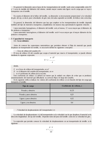 En general, la dimensión para el paso de los transportadores de tornillo suele estar comprendida entre 0,5
y 1 veces la medida del diámetro del mismo, siendo mayor cuanto más ligera sea la carga que se vaya a
transportar con el tornillo.
En cuanto al diámetro de la hélice del tornillo, su dimensión es inversamente proporcional a la velocidad
de giro del eje, es decir, para velocidades de giro más elevadas supondrá un tornillo de hélices más estrechas.
En general, la dimensión del diámetro que hay que emplear en los transportadores de tornillo depende
también del tipo de material a transportar, cumpliéndose de manera muy aproximada la siguiente relación:
• para materiales homogéneos, el diámetro del tornillo será,al menos, 12 veces mayor que el diámetro de
los pedazos a transportar;
• para materiales heterogéneos, el diámetro del tornillo será 4 veces mayor que el mayor diámetro de los
pedazos a transportar.
3- Capacidad de transporte
3.1- Generalidades
Antes de conocer las expresiones matemáticas que permiten obtener el flujo de material que puede
desplazar un transportador de tornillo, es necesario definir los siguientes conceptos:
- Área de relleno del canalón (S):
El área de relleno (S) del canalón que ocupa el material que mueve el transportador, se puede obtener
mediante la siguiente expresión:
π · D2
S = λ ·
4
donde,
S es el área de relleno del transportador, en m2
D es el diámetro del canalón del transportador, en m
λ es el coeficiente de relleno de la sección.
Este coeficiente de relleno (λ) deberá ser menor que la unidad con objeto de evitar que se produzca
amontonamiento del material que dificultaría su correcto flujo a lo largo del canalón.
En la siguiente tabla se indican los valores del coeficiente de relleno (λ) en función del tipo de carga que
transporta el tornillo:
Tipo de carga Coeficiente de relleno, λ
Pesada y abrasiva 0,125
Pesada y poco abrasiva 0,25
Ligera y poco abrasiva 0,32
Ligera y no abrasiva 0,4
- Velocidad de desplazamiento del transportador (v):
La velocidad de desplazamiento (v) del transportador es la velocidad con la que desplaza el material en la
dirección longitudinal del eje del tornillo. Depende tanto del paso del tornillo como de su velocidad de giro.
La expresión que permite conocer la velocidad de desplazamiento en un transportador de tornillo es la
siguiente:
p · n
v =
60
 