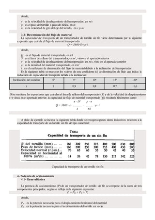 donde,
v es la velocidad de desplazamiento del transportador, en m/s
p es el paso del tornillo o paso de hélice, en m
n es la velocidad de giro del eje del tornillo, en r.p.m.
3.2- Determinación del flujo de material
La capacidad de transporte de un transportador de tornillo sin fin viene determinada por la siguiente
expresión que calcula el flujo de material transportado:
Q = 3600·S·v·ρ·i
donde,
Q es el flujo de material transportado, en t/h
S es el área de relleno del transportador, en m2
, visto en el apartado anterior
v es la velocidad de desplazamiento del transportador, en m/s, visto en el apartado anterior
ρ es la densidad del material transportado, en t/m3
i es el coeficiente de disminución del flujo de material debido a la inclinación del transportador.
En la siguiente tabla se muestran los valores de este coeficiente (i) de disminución de flujo que indica la
reducción de capacidad de transporte debida a la inclinación:
Inclinación del canalón 0º 5º 10º 15º 20º
i 1 0,9 0,8 0,7 0,6
Si se sustituye las expresiones que calculan el área de relleno del transportador (S) y de la velocidad de desplazamiento
(v) vistas en el apartado anterior, la capacidad de flujo de material transportado (Q) resultaría finalmente como:
Q = 3600 · λ ·
π · D2
·
p · n
· ρ · i
4 60
A título de ejemplo se incluye la siguiente tabla donde se recogen algunos datos indicativos relativos a la
capacidad de transporte de un tornillo sin fin de tipo comercial:
Capacidad de transporte de un tornillo sin fin
4- Potencia de accionamiento
4.1- Generalidades
La potencia de accionamiento (P) de un transportador de tornillo sin fin se compone de la suma de tres
componentes principales, según se refleja en la siguiente expresión:
P = PH + PN + Pi
donde,
PH es la potencia necesaria para el desplazamiento horizontal del material
PN es la potencia necesaria para el accionamiento del tornillo en vacío
 