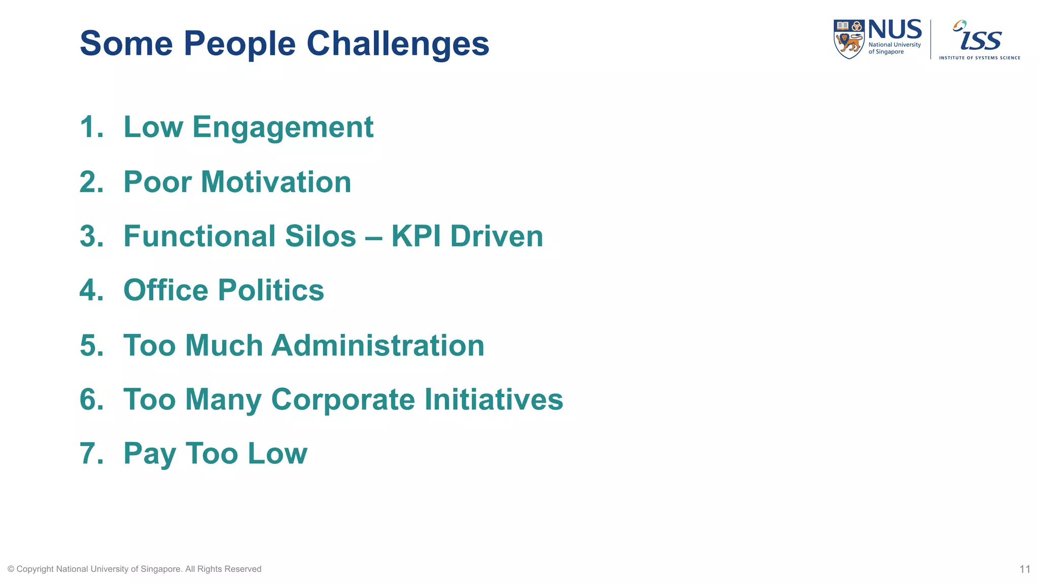 Some People Challenges
© Copyright National University of Singapore. All Rights Reserved 11
1. Low Engagement
2. Poor Motivation
3. Functional Silos – KPI Driven
4. Office Politics
5. Too Much Administration
6. Too Many Corporate Initiatives
7. Pay Too Low
 