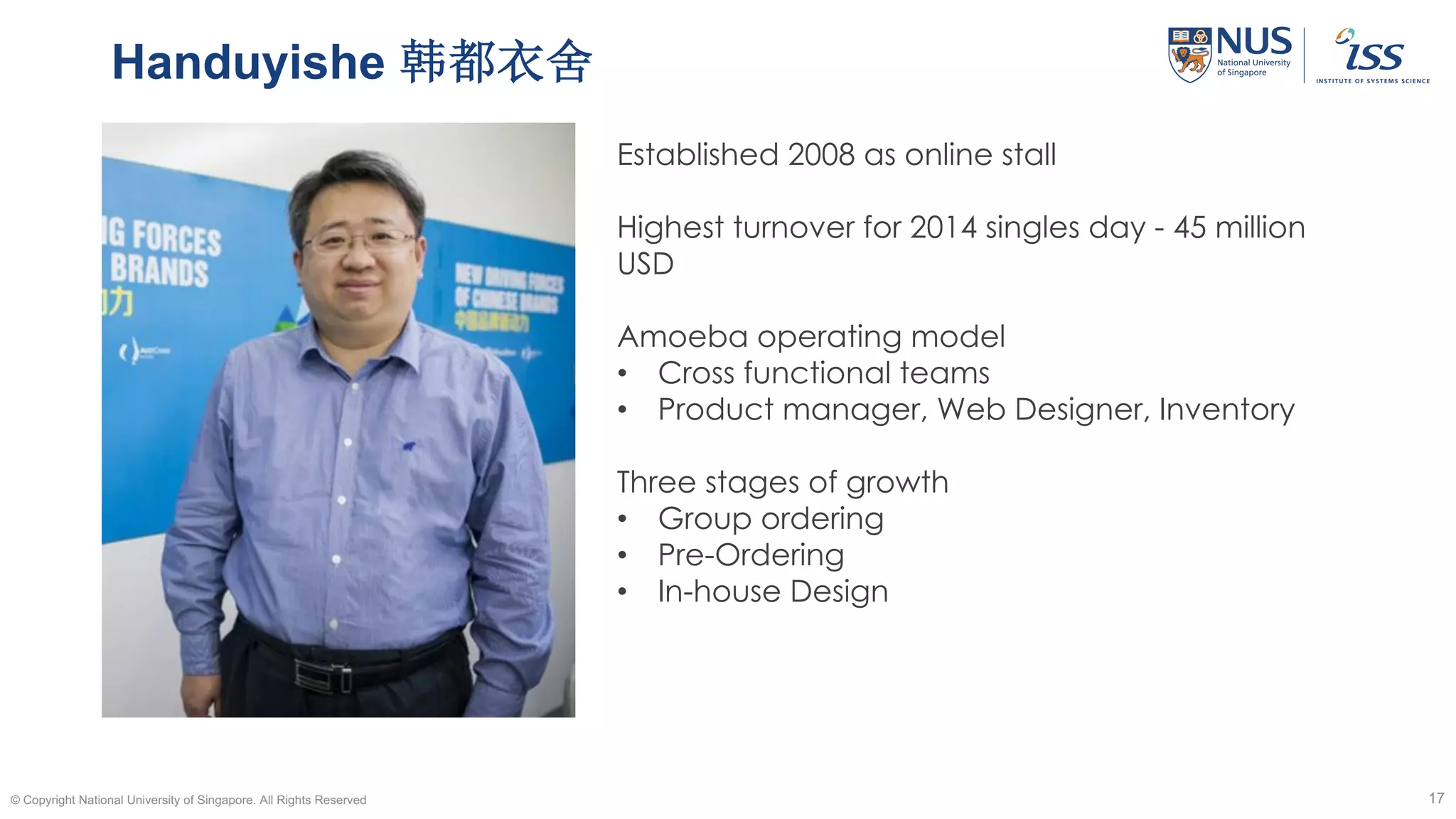 Handuyishe 韩都衣舍
© Copyright National University of Singapore. All Rights Reserved 17
Established 2008 as online stall
Highest turnover for 2014 singles day - 45 million
USD
Amoeba operating model
• Cross functional teams
• Product manager, Web Designer, Inventory
Three stages of growth
• Group ordering
• Pre-Ordering
• In-house Design
 