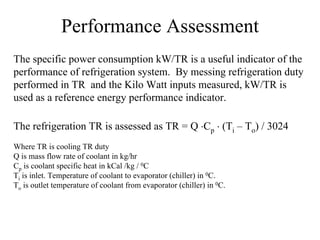 Performance Assessment
The specific power consumption kW/TR is a useful indicator of the
performance of refrigeration system. By messing refrigeration duty
performed in TR and the Kilo Watt inputs measured, kW/TR is
used as a reference energy performance indicator.
The refrigeration TR is assessed as TR = Q ⋅Cp ⋅ (Ti – To) / 3024
Where TR is cooling TR duty
Q is mass flow rate of coolant in kg/hr
Cp is coolant specific heat in kCal /kg / 0C
Ti is inlet. Temperature of coolant to evaporator (chiller) in 0C.
To is outlet temperature of coolant from evaporator (chiller) in 0C.
 