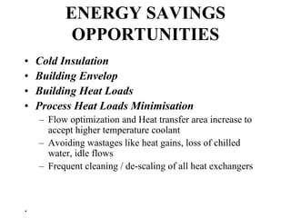 ENERGY SAVINGS
OPPORTUNITIES
• Cold Insulation
• Building Envelop
• Building Heat Loads
• Process Heat Loads Minimisation
– Flow optimization and Heat transfer area increase to
accept higher temperature coolant
– Avoiding wastages like heat gains, loss of chilled
water, idle flows
– Frequent cleaning / de-scaling of all heat exchangers
.
 