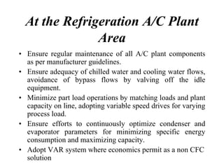 At the Refrigeration A/C Plant
Area
• Ensure regular maintenance of all A/C plant components
as per manufacturer guidelines.
• Ensure adequacy of chilled water and cooling water flows,
avoidance of bypass flows by valving off the idle
equipment.
• Minimize part load operations by matching loads and plant
capacity on line, adopting variable speed drives for varying
process load.
• Ensure efforts to continuously optimize condenser and
evaporator parameters for minimizing specific energy
consumption and maximizing capacity.
• Adopt VAR system where economics permit as a non CFC
solution
 