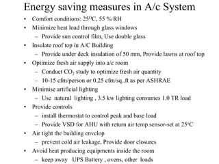 Energy saving measures in A/c System
• Comfort conditions: 25OC, 55 % RH
• Minimize heat load through glass windows
– Provide sun control film, Use double glass
• Insulate roof top in A/C Building
– Provide under deck insulation of 50 mm, Provide lawns at roof top
• Optimize fresh air supply into a/c room
– Conduct CO2 study to optimize fresh air quantity
– 10-15 cfm/person or 0.25 cfm/sq..ft as per ASHRAE
• Minimise artificial lighting
– Use natural lighting , 3.5 kw lighting consumes 1.0 TR load
• Provide controls
– install thermostat to control peak and base load
– Provide VSD for AHU with return air temp.sensor-set at 25oC
• Air tight the building envelop
– prevent cold air leakage, Provide door closures
• Avoid heat producing equipments inside the room
– keep away UPS Battery , ovens, other loads
 