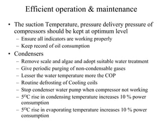 Efficient operation & maintenance
• The suction Temperature, pressure delivery pressure of
compressors should be kept at optimum level
– Ensure all indicators are working properly
– Keep record of oil consumption
• Condensers
– Remove scale and algae and adopt suitable water treatment
– Give periodic purging of non-condensable gases
– Lesser the water temperature more the COP
– Routine defrosting of Cooling coils
– Stop condenser water pump when compressor not working
– 5OC rise in condensing temperature increases 10 % power
consumption
– 5OC rise in evaporating temperature increases 10 % power
consumption
 
