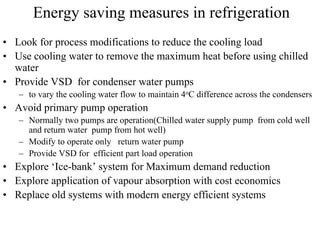 Energy saving measures in refrigeration
• Look for process modifications to reduce the cooling load
• Use cooling water to remove the maximum heat before using chilled
water
• Provide VSD for condenser water pumps
– to vary the cooling water flow to maintain 4oC difference across the condensers
• Avoid primary pump operation
– Normally two pumps are operation(Chilled water supply pump from cold well
and return water pump from hot well)
– Modify to operate only return water pump
– Provide VSD for efficient part load operation
• Explore ‘Ice-bank’ system for Maximum demand reduction
• Explore application of vapour absorption with cost economics
• Replace old systems with modern energy efficient systems
 