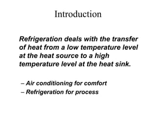 Introduction
Refrigeration deals with the transfer
of heat from a low temperature level
at the heat source to a high
temperature level at the heat sink.
– Air conditioning for comfort
– Refrigeration for process
 