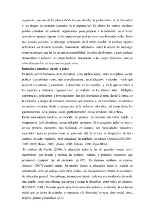 argumenta que uno de los planos desde los que abordar la problemática de la diversidad
y los riesgos de exclusión educativa es el organizativo. En efecto, los centros escolares
pueden constituir un contexto organizativo poco propicio a la inclusión: en el tercer
apartado se apuntan algunos de los aspectos que podrían estar contribuyendo a ello. Sobre
uno de tales aspectos –el liderazgo desplegado en el centro escolar- se plantean algunas
reflexiones en el cuarto apartado, básicamente articuladas sobre la noción del liderazgo
como un proceso que ha de ser una responsabilidad de todos en el centro, y cuyo carácter
democrático e inclusivo no puede limitarse únicamente a los cargos directivos, aunque
éstos desempeñan en el centro un papel clave.
Inclusión educativa: incluir a todos
El interés por el fenómeno de la diversidad y sus implicaciones, tanto en el plano social,
político y económico como, más específicamente, en el educativo y escolar -en lo que
respecta al currículo y enseñanza a desarrollar en las escuelas, y en lo que se refiere a
los aspectos y dinámicas organizativas- es evidente en los últimos años. Múltiples
experiencias, reflexiones e investigaciones han ido abordando el tema desde la óptica de
la exclusión y riesgos de exclusión educativa que amenaza a un buen número de alumnos
en nuestras escuelas, desde la perspectiva de la inclusión educativa, así como desde los
planteamientos de la justicia social, particularmente en sus versiones más críticas.
Desde esos marcos teóricos, se coincide, en general, en reclamar una visión amplia y
comprensiva de la diversidad, en sus múltiples vertientes. Si la educación inclusiva estuvo
en sus primeros momentos más focalizada en alumnos con “necesidades educativas
especiales” pues se planteó como un paso más allá de la idea de integración de tales
alumnos en aulas regulares, en la actualidad ha ampliado su mirada (Aiscow,2001,2004,
2005, 2007; Henze, 2000; Arnaiz, 2003; Echeita, 2006; Ryan,2006).
En palabras de Parrilla (2004), la educación inclusiva ha ido ganando terreno como
movimiento que desafía y rechaza las políticas, culturas y prácticas educativas que
promueven cualquier tipo de exclusión (p.196). En términos similares se expresa
Ainscow (2007) cuando señala: En muchos países la educación inclusiva todavía es
considerada como un enfoque para servir a niños con discapacidades dentro de los marcos
de educación general. Sin embargo, internacionalmente cada vez es considerada de modo
más amplio como una reforma que apoya y asume la diversidad entre todos los alumnos
(UNESCO, 2001). Presume que la meta de la educación inclusiva es eliminar la exclusión
social que se deriva de actitudes y respuestas a la diversidad en raza, clase social, etnia,
religión género y capacidad (p.3).
 